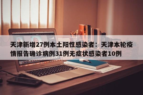 天津新增27例本土阳性感染者：天津本轮疫情报告确诊病例31例无症状感染者10例