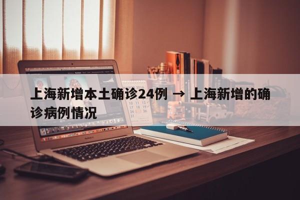 上海新增本土确诊24例 → 上海新增的确诊病例情况