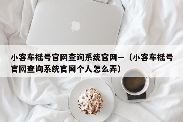 小客车摇号官网查询系统官网—（小客车摇号官网查询系统官网个人怎么弄）