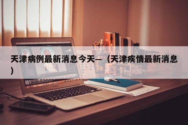 天津病例最新消息今天—（天津疾情最新消息）