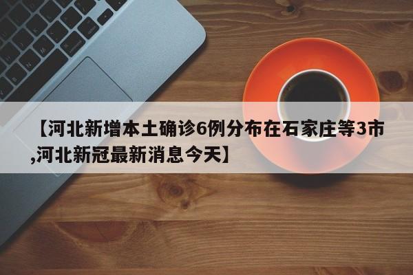 【河北新增本土确诊6例分布在石家庄等3市,河北新冠最新消息今天】