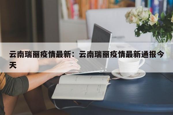 云南瑞丽疫情最新：云南瑞丽疫情最新通报今天