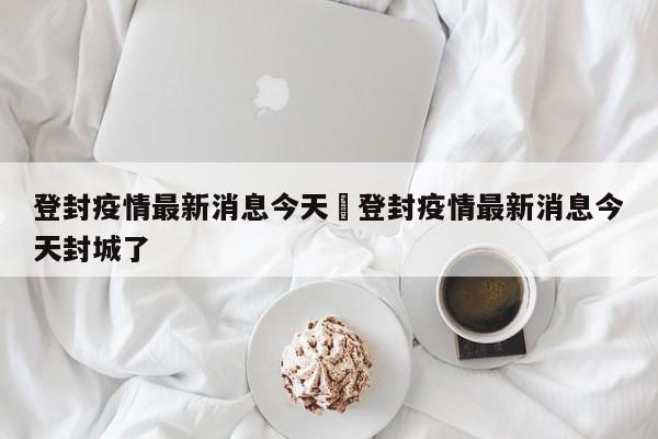 登封疫情最新消息今天›登封疫情最新消息今天封城了