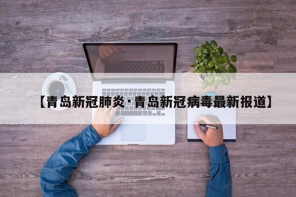 【青岛新冠肺炎·青岛新冠病毒最新报道】