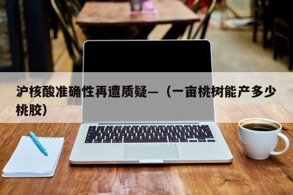 沪核酸准确性再遭质疑—（一亩桃树能产多少桃胶）