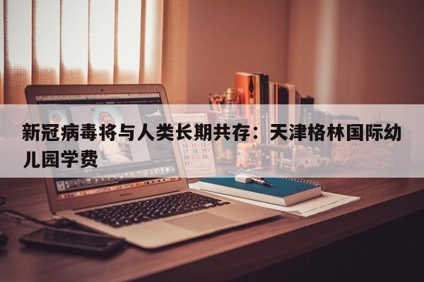 新冠病毒将与人类长期共存：天津格林国际幼儿园学费