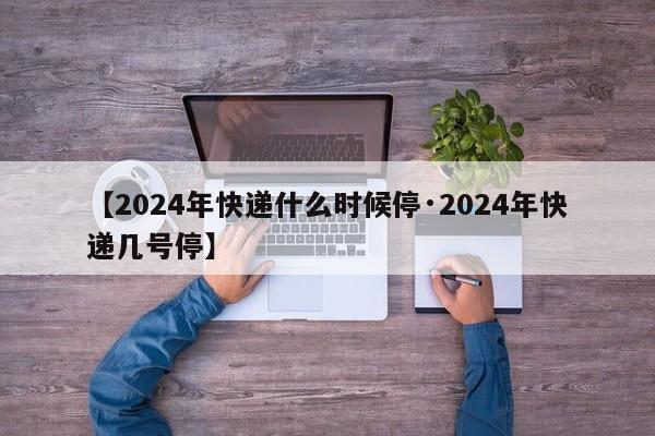 【2024年快递什么时候停·2024年快递几号停】