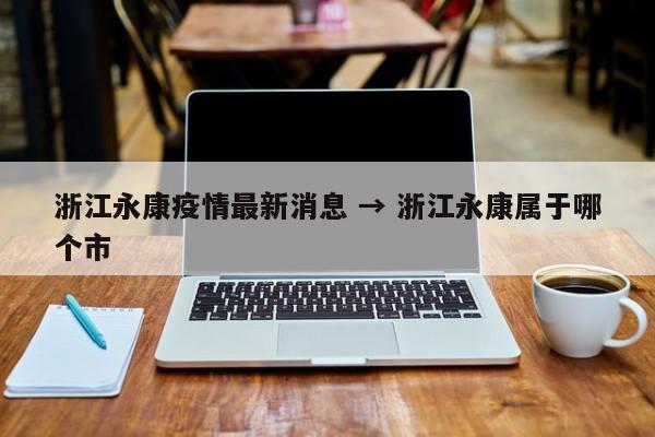 浙江永康疫情最新消息 → 浙江永康属于哪个市