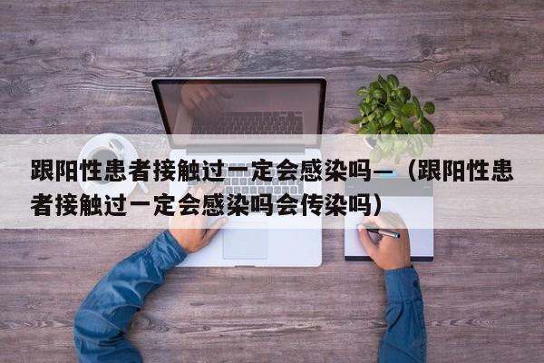 跟阳性患者接触过一定会感染吗—（跟阳性患者接触过一定会感染吗会传染吗）
