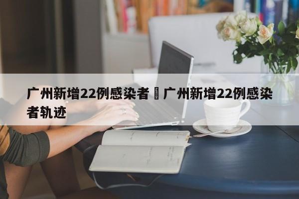 广州新增22例感染者›广州新增22例感染者轨迹