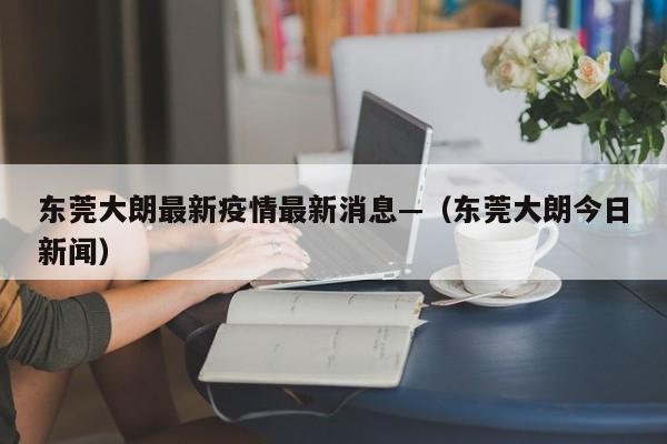 东莞大朗最新疫情最新消息—（东莞大朗今日新闻）