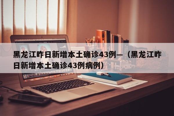 黑龙江昨日新增本土确诊43例—（黑龙江昨日新增本土确诊43例病例）