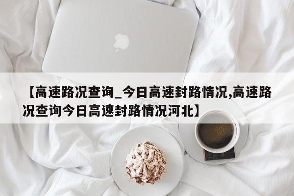 【高速路况查询_今日高速封路情况,高速路况查询今日高速封路情况河北】