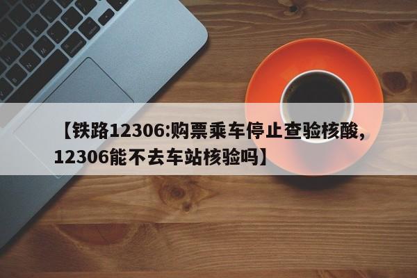 【铁路12306:购票乘车停止查验核酸,12306能不去车站核验吗】