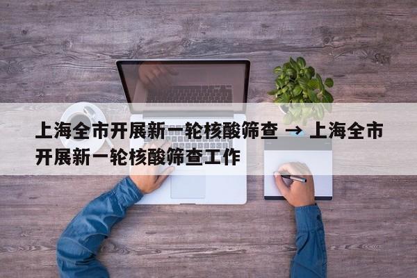 上海全市开展新一轮核酸筛查 → 上海全市开展新一轮核酸筛查工作