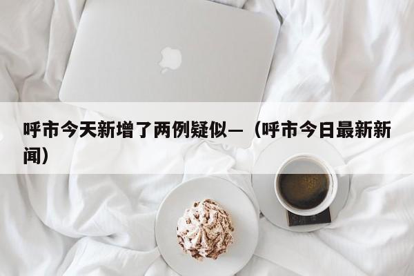 呼市今天新增了两例疑似—（呼市今日最新新闻）