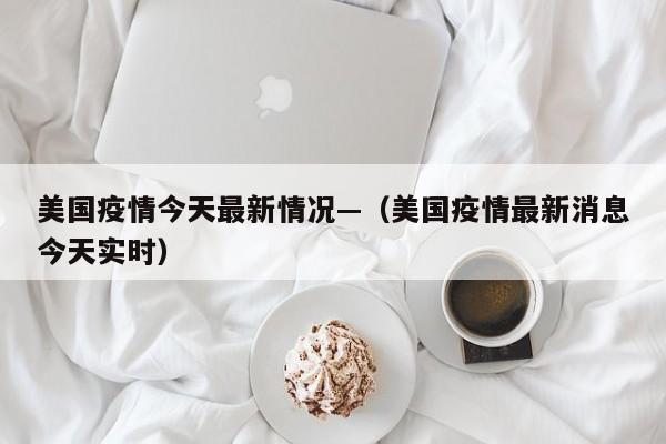 美国疫情今天最新情况—（美国疫情最新消息今天实时）