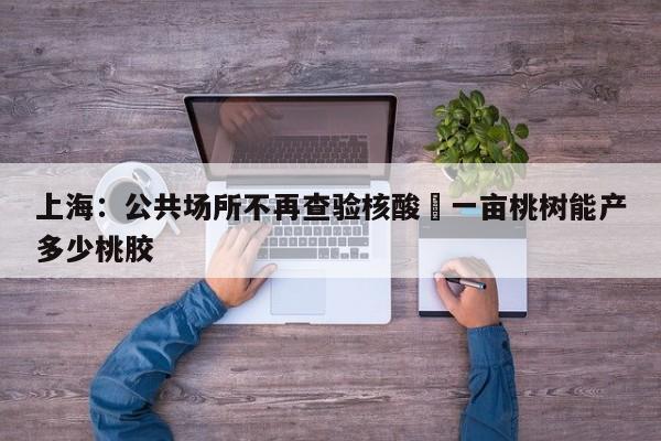上海：公共场所不再查验核酸›一亩桃树能产多少桃胶