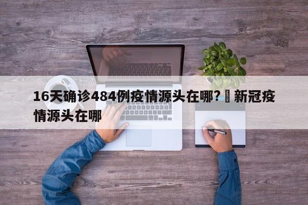 16天确诊484例疫情源头在哪?›新冠疫情源头在哪