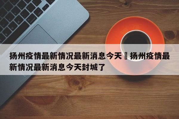 扬州疫情最新情况最新消息今天›扬州疫情最新情况最新消息今天封城了