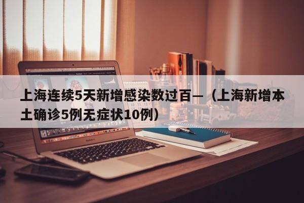 上海连续5天新增感染数过百—（上海新增本土确诊5例无症状10例）
