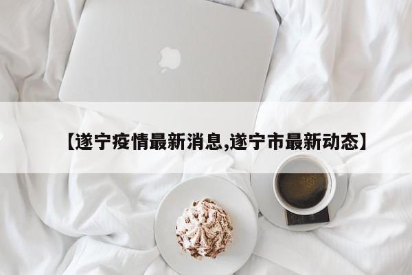 【遂宁疫情最新消息,遂宁市最新动态】
