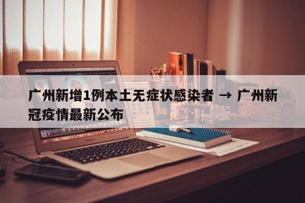 广州新增1例本土无症状感染者 → 广州新冠疫情最新公布