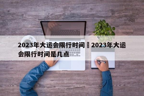 2023年大运会限行时间›2023年大运会限行时间是几点