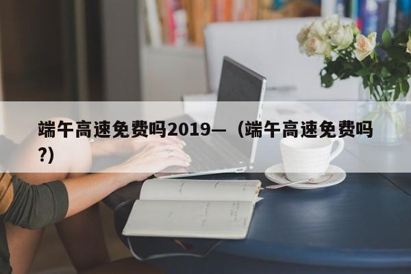 端午高速免费吗2019—（端午高速免费吗?）