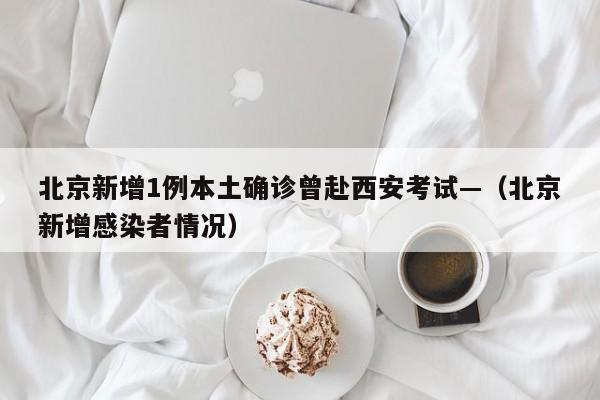 北京新增1例本土确诊曾赴西安考试—（北京新增感染者情况）