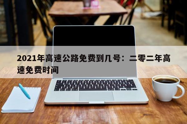 2021年高速公路免费到几号：二零二年高速免费时间