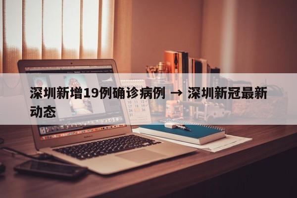 深圳新增19例确诊病例 → 深圳新冠最新动态