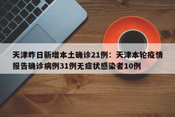 天津昨日新增本土确诊21例：天津本轮疫情报告确诊病例31例无症状感染者10例