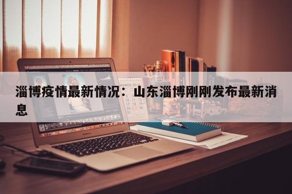 淄博疫情最新情况：山东淄博刚刚发布最新消息