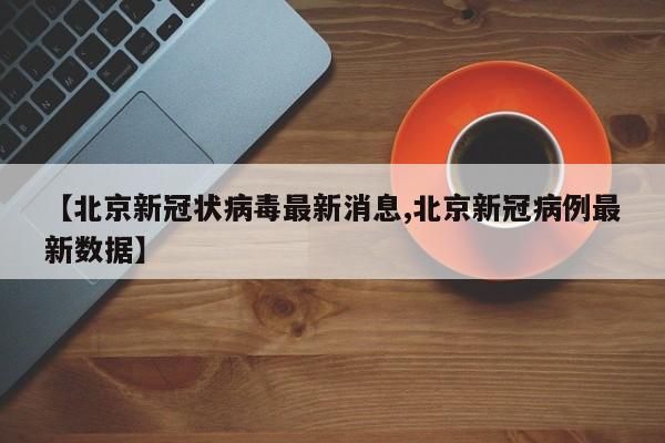 【北京新冠状病毒最新消息,北京新冠病例最新数据】