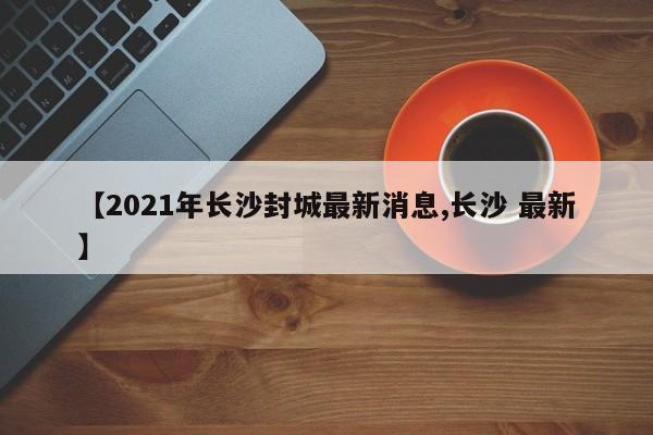 【2021年长沙封城最新消息,长沙 最新】