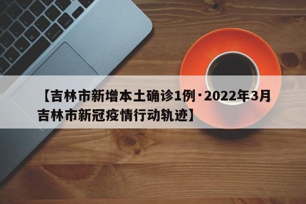 【吉林市新增本土确诊1例·2022年3月吉林市新冠疫情行动轨迹】