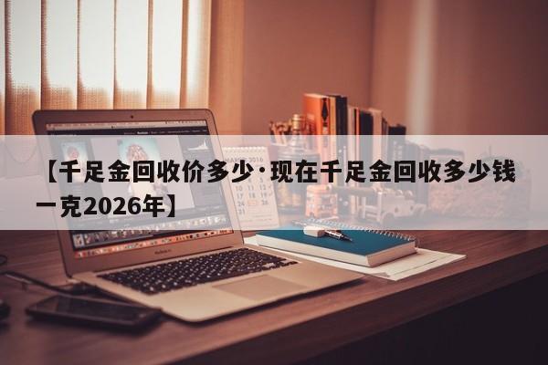 【千足金回收价多少·现在千足金回收多少钱一克2026年】
