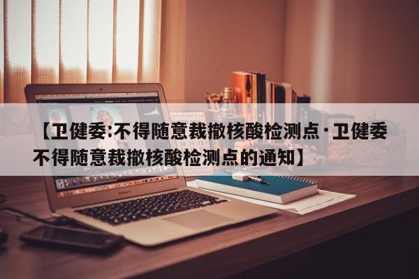【卫健委:不得随意裁撤核酸检测点·卫健委不得随意裁撤核酸检测点的通知】