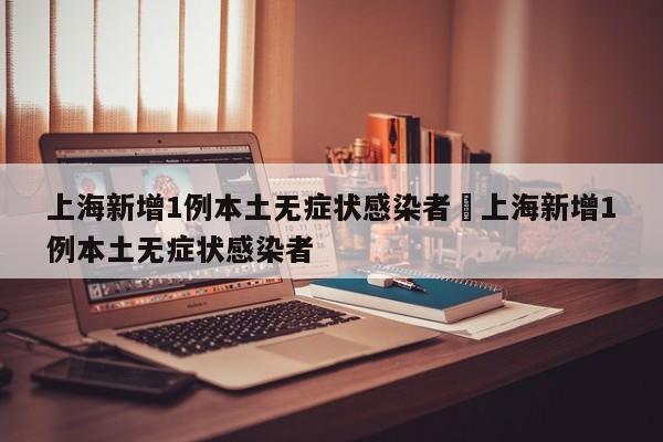 上海新增1例本土无症状感染者›上海新增1例本土无症状感染者