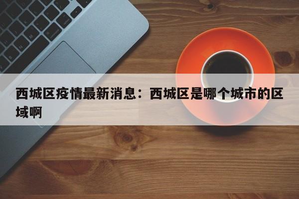 西城区疫情最新消息：西城区是哪个城市的区域啊