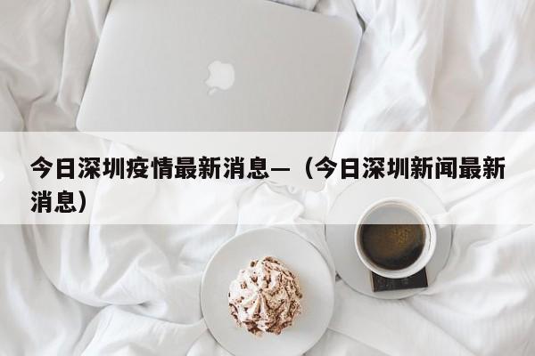 今日深圳疫情最新消息—（今日深圳新闻最新消息）