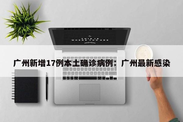 广州新增17例本土确诊病例：广州最新感染