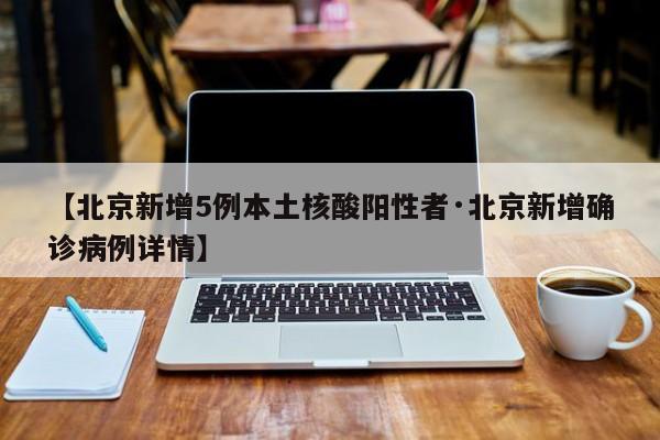 【北京新增5例本土核酸阳性者·北京新增确诊病例详情】