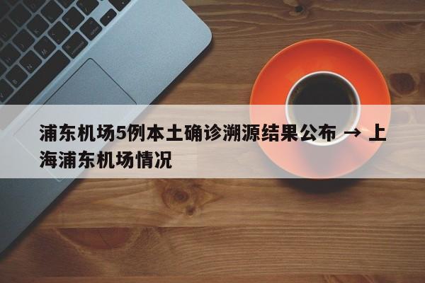 浦东机场5例本土确诊溯源结果公布 → 上海浦东机场情况