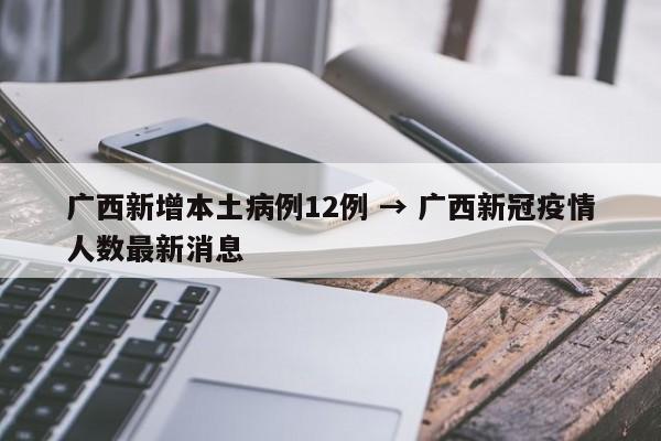 广西新增本土病例12例 → 广西新冠疫情人数最新消息