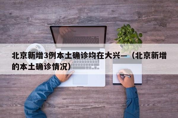 北京新增3例本土确诊均在大兴—（北京新增的本土确诊情况）