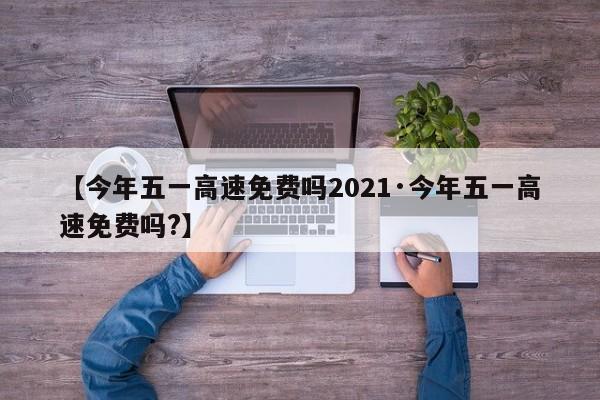 【今年五一高速免费吗2021·今年五一高速免费吗?】