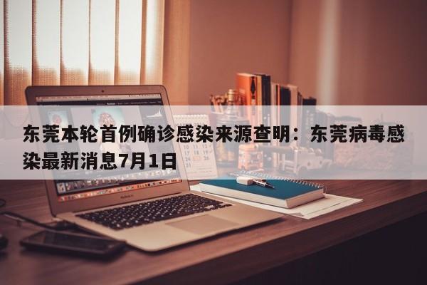 东莞本轮首例确诊感染来源查明：东莞病毒感染最新消息7月1日