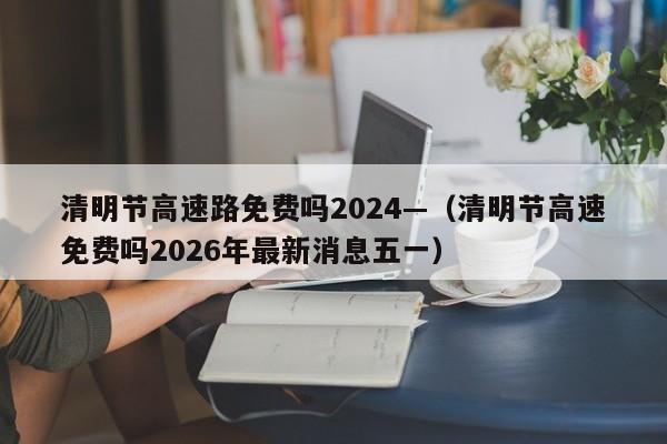 清明节高速路免费吗2024—（清明节高速免费吗2026年最新消息五一）